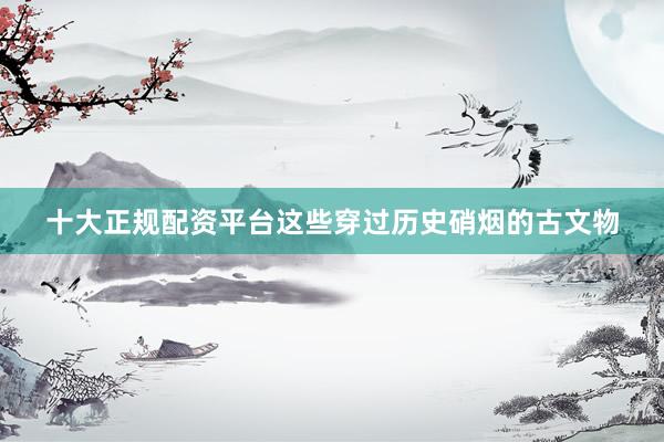 十大正规配资平台这些穿过历史硝烟的古文物
