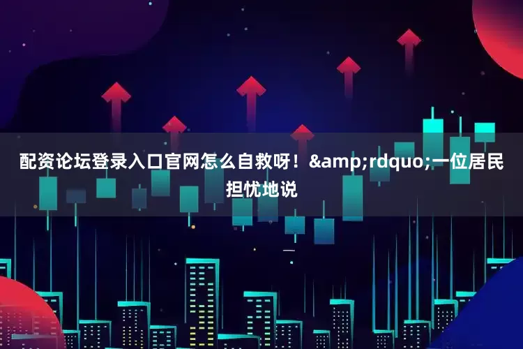 配资论坛登录入口官网怎么自救呀！&rdquo;一位居民担忧地说