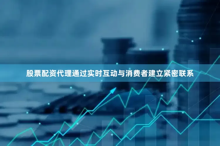 股票配资代理通过实时互动与消费者建立紧密联系