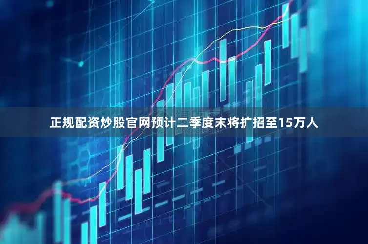 正规配资炒股官网预计二季度末将扩招至15万人