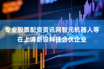 专业股票配资资讯网智元机器人等在上海新设科技合伙企业