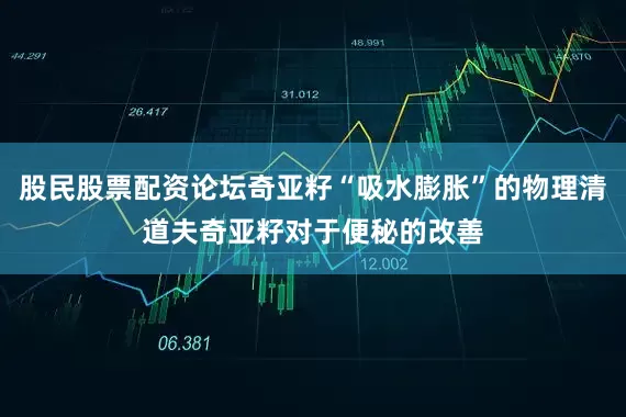 股民股票配资论坛奇亚籽“吸水膨胀”的物理清道夫奇亚籽对于便秘的改善