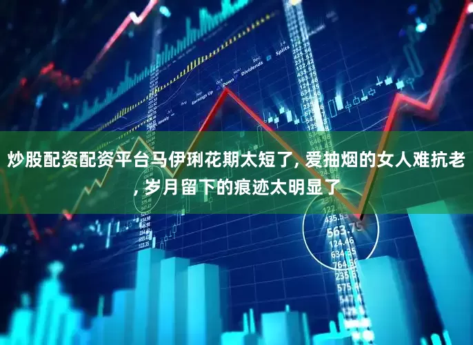 炒股配资配资平台马伊琍花期太短了, 爱抽烟的女人难抗老, 岁月留下的痕迹太明显了