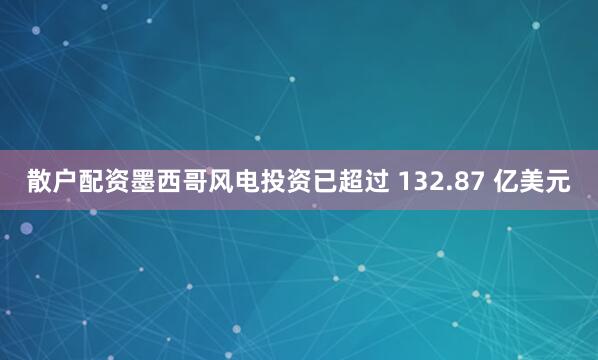 散户配资墨西哥风电投资已超过 132.87 亿美元