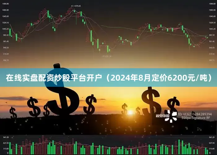 在线实盘配资炒股平台开户（2024年8月定价6200元/吨）