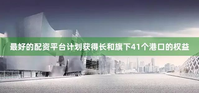 最好的配资平台计划获得长和旗下41个港口的权益