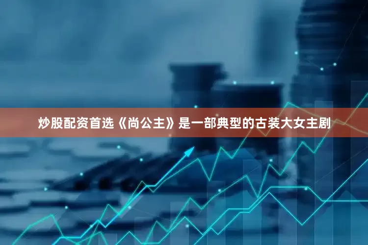 炒股配资首选《尚公主》是一部典型的古装大女主剧