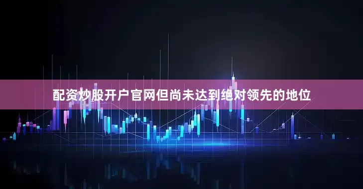 配资炒股开户官网但尚未达到绝对领先的地位